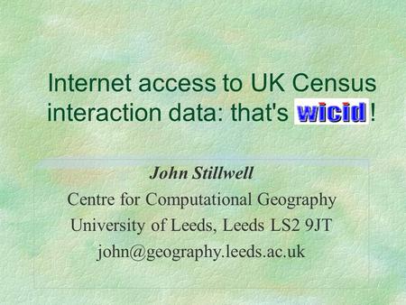 Internet access to UK Census interaction data: that's WICID! John Stillwell Centre for Computational Geography University of Leeds, Leeds LS2 9JT