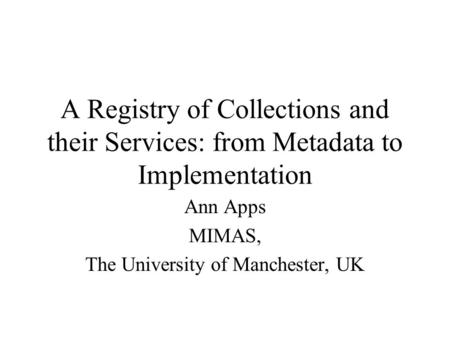 A Registry of Collections and their Services: from Metadata to Implementation Ann Apps MIMAS, The University of Manchester, UK.