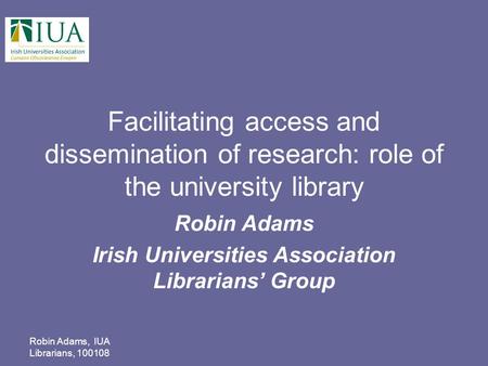 Robin Adams, IUA Librarians, 100108 Facilitating access and dissemination of research: role of the university library Robin Adams Irish Universities Association.
