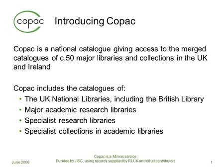 Introducing Copac Copac is a national catalogue giving access to the merged catalogues of c.50 major libraries and collections in the UK and Ireland Copac.