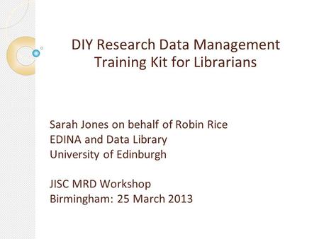 DIY Research Data Management Training Kit for Librarians Sarah Jones on behalf of Robin Rice EDINA and Data Library University of Edinburgh JISC MRD Workshop.