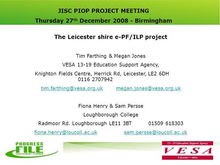 JISC PIOP PROJECT MEETING Thursday 27 th December 2008 - Birmingham The Leicester shire e-PF/ILP project Tim Farthing & Megan Jones VESA 13-19 Education.