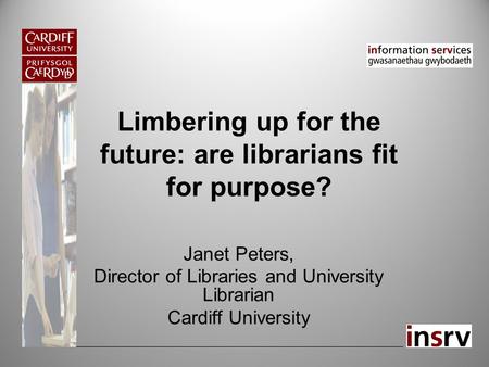 Limbering up for the future: are librarians fit for purpose? Janet Peters, Director of Libraries and University Librarian Cardiff University.