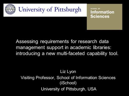 Assessing requirements for research data management support in academic libraries: introducing a new multi-faceted capability tool. Liz Lyon Visiting Professor,