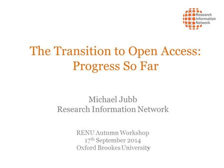 The Transition to Open Access: Progress So Far Michael Jubb Research Information Network RENU Autumn Workshop 17 th September 2014 Oxford Brookes University.