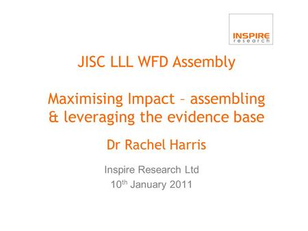 JISC LLL WFD Assembly Maximising Impact – assembling & leveraging the evidence base Dr Rachel Harris Inspire Research Ltd 10 th January 2011.