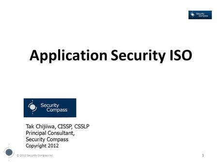 © 2012 Security Compass inc. 1 Application Security ISO Tak Chijiiwa, CISSP, CSSLP Principal Consultant, Security Compass Copyright 2012.