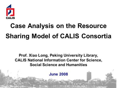 Case Analysis on the Resource Sharing Model of CALIS Consortia Prof. Xiao Long, Peking University Library, CALIS National Information Center for Science,