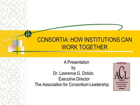 CONSORTIA: HOW INSTITUTIONS CAN WORK TOGETHER A Presentation by Dr. Lawrence G. Dotolo Executive Director The Association for Consortium Leadership.