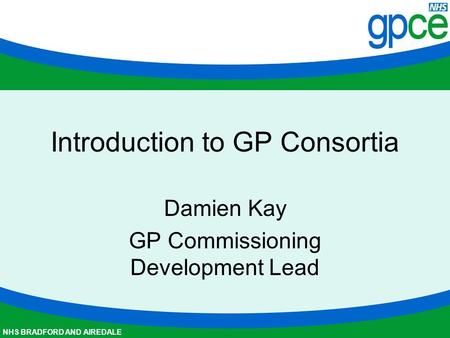 NHS BRADFORD AND AIREDALE Introduction to GP Consortia Damien Kay GP Commissioning Development Lead.