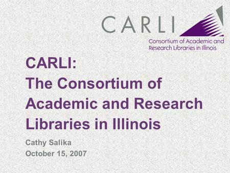 CARLI: The Consortium of Academic and Research Libraries in Illinois Cathy Salika October 15, 2007.