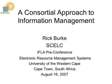 A Consortial Approach to Information Management Rick Burke SCELC IFLA Pre-Conference Electronic Resource Management Systems University of the Western Cape.