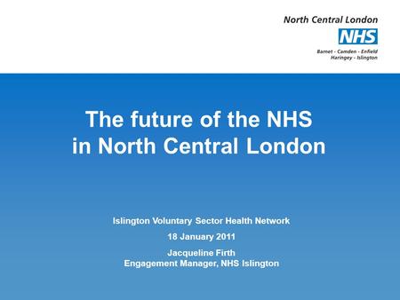 The future of the NHS in North Central London Islington Voluntary Sector Health Network 18 January 2011 Jacqueline Firth Engagement Manager, NHS Islington.