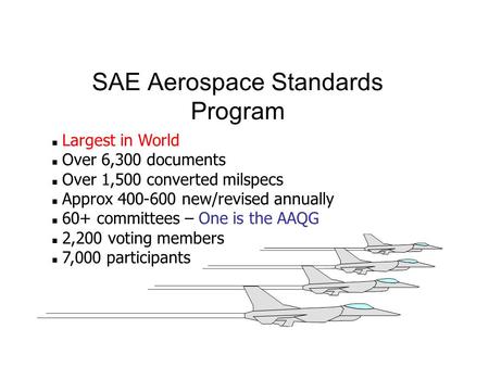 SAE Aerospace Standards Program n Largest in World n Over 6,300 documents n Over 1,500 converted milspecs n Approx 400-600 new/revised annually n 60+ committees.