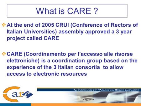 What is CARE ?  At the end of 2005 CRUI (Conference of Rectors of Italian Universities) assembly approved a 3 year project called CARE  CARE (Coordinamento.
