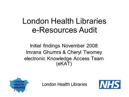 London Health Libraries e-Resources Audit Initial findings November 2008 Imrana Ghumra & Cheryl Twomey electronic Knowledge Access Team (eKAT) London Health.