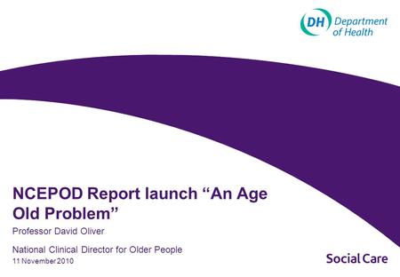 11 November 2010 Professor David Oliver National Clinical Director for Older People NCEPOD Report launch “An Age Old Problem”