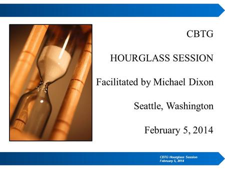 CBTG HOURGLASS SESSION Facilitated by Michael Dixon Seattle, Washington February 5, 2014 CBTG Hourglass Session February 5, 2014.