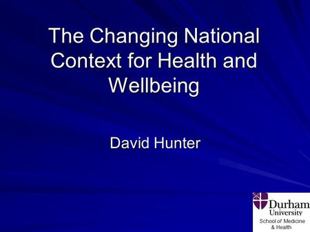 School of Medicine & Health The Changing National Context for Health and Wellbeing David Hunter.
