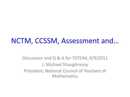 NCTM, CCSSM, Assessment and… Discussion and Q & A for TOTOM, 9/9/2011 J. Michael Shaughnessy President, National Council of Teachers of Mathematics.