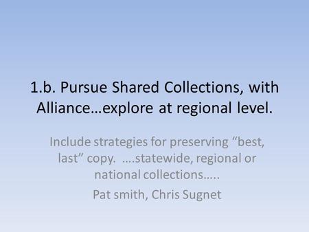 1.b. Pursue Shared Collections, with Alliance…explore at regional level. Include strategies for preserving “best, last” copy. ….statewide, regional or.