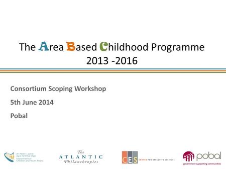 The A rea B ased C hildhood Programme 2013 -2016 Consortium Scoping Workshop 5th June 2014 Pobal.