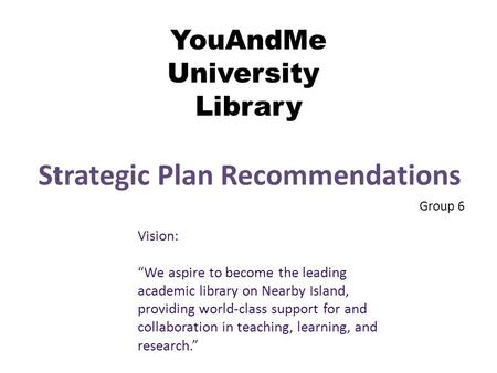 YouAndMe University Library Strategic Plan Recommendations Group 6 Vision: “We aspire to become the leading academic library on Nearby Island, providing.