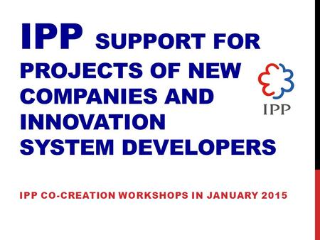 IPP SUPPORT FOR PROJECTS OF NEW COMPANIES AND INNOVATION SYSTEM DEVELOPERS IPP CO-CREATION WORKSHOPS IN JANUARY 2015.