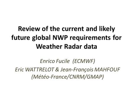 Review of the current and likely future global NWP requirements for Weather Radar data Enrico Fucile (ECMWF) Eric WATTRELOT & Jean-François MAHFOUF (Météo-France/CNRM/GMAP)