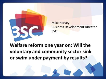 Welfare reform one year on: Will the voluntary and community sector sink or swim under payment by results? Mike Harvey Business Development Director 3SC.