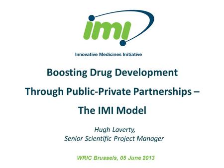 Boosting Drug Development Through Public-Private Partnerships – The IMI Model WRIC Brussels, 05 June 2013 Hugh Laverty, Senior Scientific Project Manager.