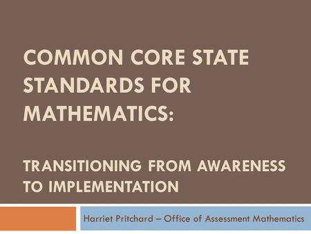COMMON CORE STATE STANDARDS FOR MATHEMATICS: TRANSITIONING FROM AWARENESS TO IMPLEMENTATION Harriet Pritchard – Office of Assessment Mathematics.