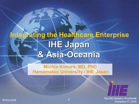 The IHE Initiative Worldwide December 3 rd, 2008 RSNA 2008 1 Michio Kimura, MD, PhD Hamamatsu University / IHE Japan IHE Japan & Asia-Oceania Integrating.
