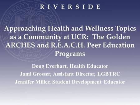 R I V E R S I D E Approaching Health and Wellness Topics as a Community at UCR: The Golden ARCHES and R.E.A.C.H. Peer Education Programs Doug Everhart,