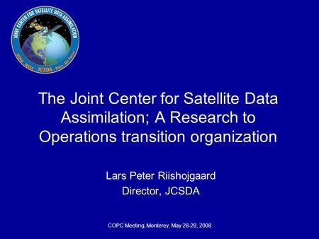 COPC Meeting, Monterey, May 28-29, 2008 The Joint Center for Satellite Data Assimilation; A Research to Operations transition organization Lars Peter Riishojgaard.