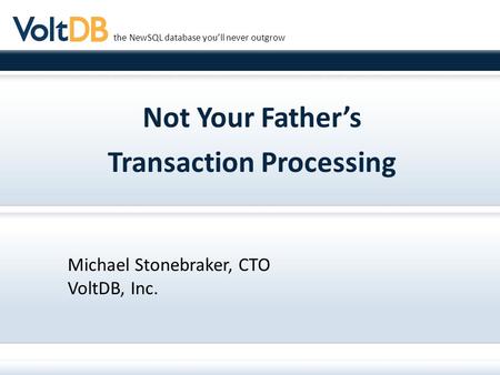 The NewSQL database you’ll never outgrow Not Your Father’s Transaction Processing Michael Stonebraker, CTO VoltDB, Inc.