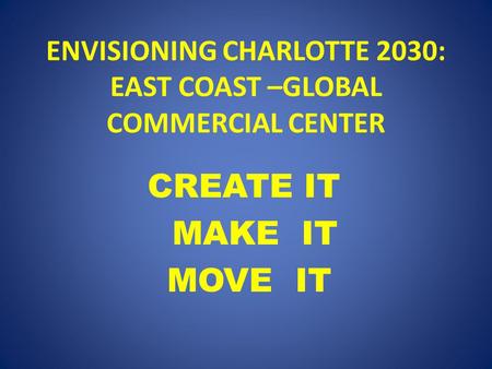 ENVISIONING CHARLOTTE 2030: EAST COAST –GLOBAL COMMERCIAL CENTER CREATE IT MAKE IT MOVE IT.