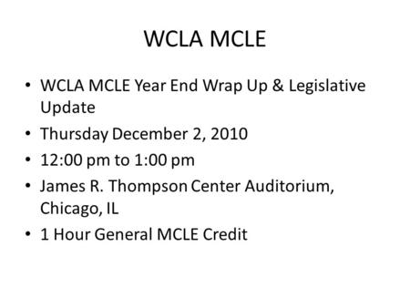 WCLA MCLE WCLA MCLE Year End Wrap Up & Legislative Update Thursday December 2, 2010 12:00 pm to 1:00 pm James R. Thompson Center Auditorium, Chicago, IL.