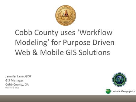Jennifer Lana, GISP GIS Manager Cobb County, GA October 3, 2012 Cobb County uses ‘Workflow Modeling’ for Purpose Driven Web & Mobile GIS Solutions.