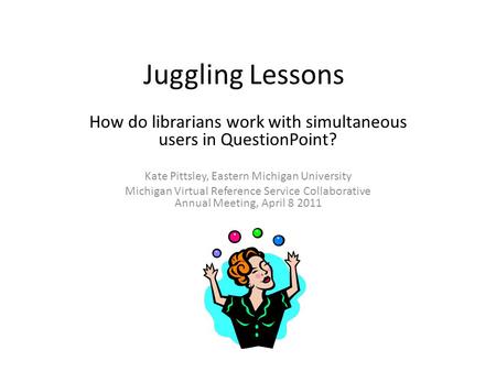 Juggling Lessons How do librarians work with simultaneous users in QuestionPoint? Kate Pittsley, Eastern Michigan University Michigan Virtual Reference.