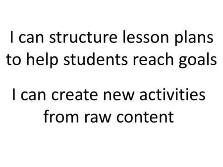 I can structure lesson plans to help students reach goals I can create new activities from raw content.