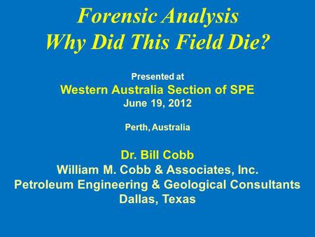 Forensic Analysis Why Did This Field Die? Presented at Western Australia Section of SPE June 19, 2012 Perth, Australia Dr. Bill Cobb William M. Cobb &