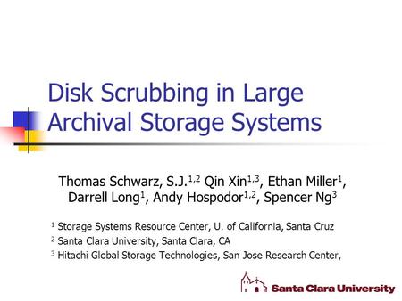 Disk Scrubbing in Large Archival Storage Systems Thomas Schwarz, S.J. 1,2 Qin Xin 1,3, Ethan Miller 1, Darrell Long 1, Andy Hospodor 1,2, Spencer Ng 3.