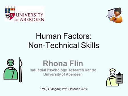 Human Factors: Non-Technical Skills Rhona Flin Industrial Psychology Research Centre University of Aberdeen EYC, Glasgow, 28 th October 2014.