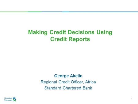 George Akello Regional Credit Officer, Africa Standard Chartered Bank Making Credit Decisions Using Credit Reports 1.
