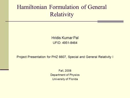 Hamiltonian Formulation of General Relativity Hridis Kumar Pal UFID: 4951-8464 Project Presentation for PHZ 6607, Special and General Relativity I Fall,