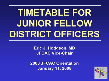 TIMETABLE FOR JUNIOR FELLOW DISTRICT OFFICERS Eric J. Hodgson, MD JFCAC Vice-Chair 2008 JFCAC Orientation January 11, 2008.