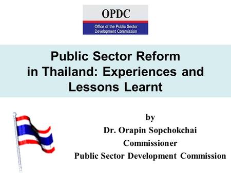 Public Sector Reform in Thailand: Experiences and Lessons Learnt by Dr. Orapin Sopchokchai Commissioner Public Sector Development Commission.