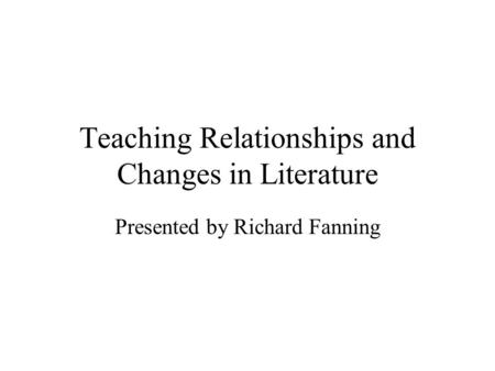 Teaching Relationships and Changes in Literature Presented by Richard Fanning.