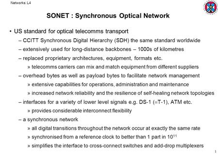 Networks: L4 1 SONET : Synchronous Optical Network US standard for optical telecomms transport –CCITT Synchronous Digital Hierarchy (SDH) the same standard.